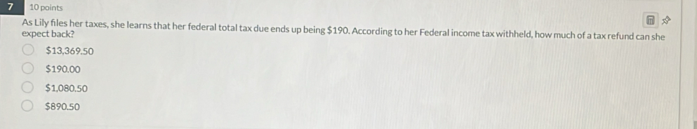 As Lily files her taxes, she learns that her federal total tax due ends up being $190. According to her Federal income tax withheld, how much of a tax refund can she
expect back?
$13,369.50
$190.00
$1,080.50
$890.50