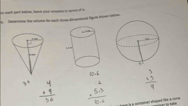 or each part below, leave your answers in terms of πt. 
a. Determine the volume for each three-dimensional figure shown below. 
have is a container shaped like a cone. 
talner to take