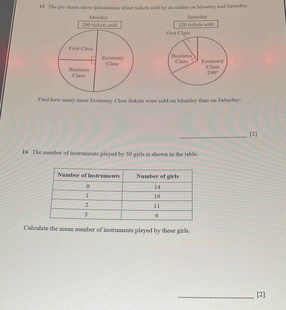 The pie charts show information about tickets sold by an airline on Monday and Saturday. 
Saturday
120 tickets sold 
First Class 
Business 
Class Economy 
Class
240°
Find how many more Economy Class tickets were sold on Monday than on Saturday. 
_[2] 
16 The number of instruments played by 50 girls is shown in the table. 
Calculate the mean number of instruments played by these girls. 
_[2]