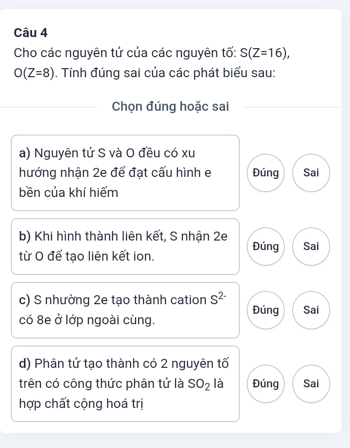 Cho các nguyên tử của các nguyên tố: S(Z=16),
O(Z=8). Tính đúng sai của các phát biểu sau:
Chọn đúng hoặc sai
a) Nguyên tử S và O đều có xu
hướng nhận 2e để đạt cấu hình e Đúng Sai
bền của khí hiếm
b) Khi hình thành liên kết, S nhận 2e
Đúng Sai
từ O để tạo liên kết ion.
c) S nhường 2e tạo thành cation S^(2-)
Đúng Sai
có 8e ở lớp ngoài cùng.
d) Phân tử tạo thành có 2 nguyên tố
trên có công thức phân tử là SO_2 là Đúng Sai
hợp chất cộng hoá trị