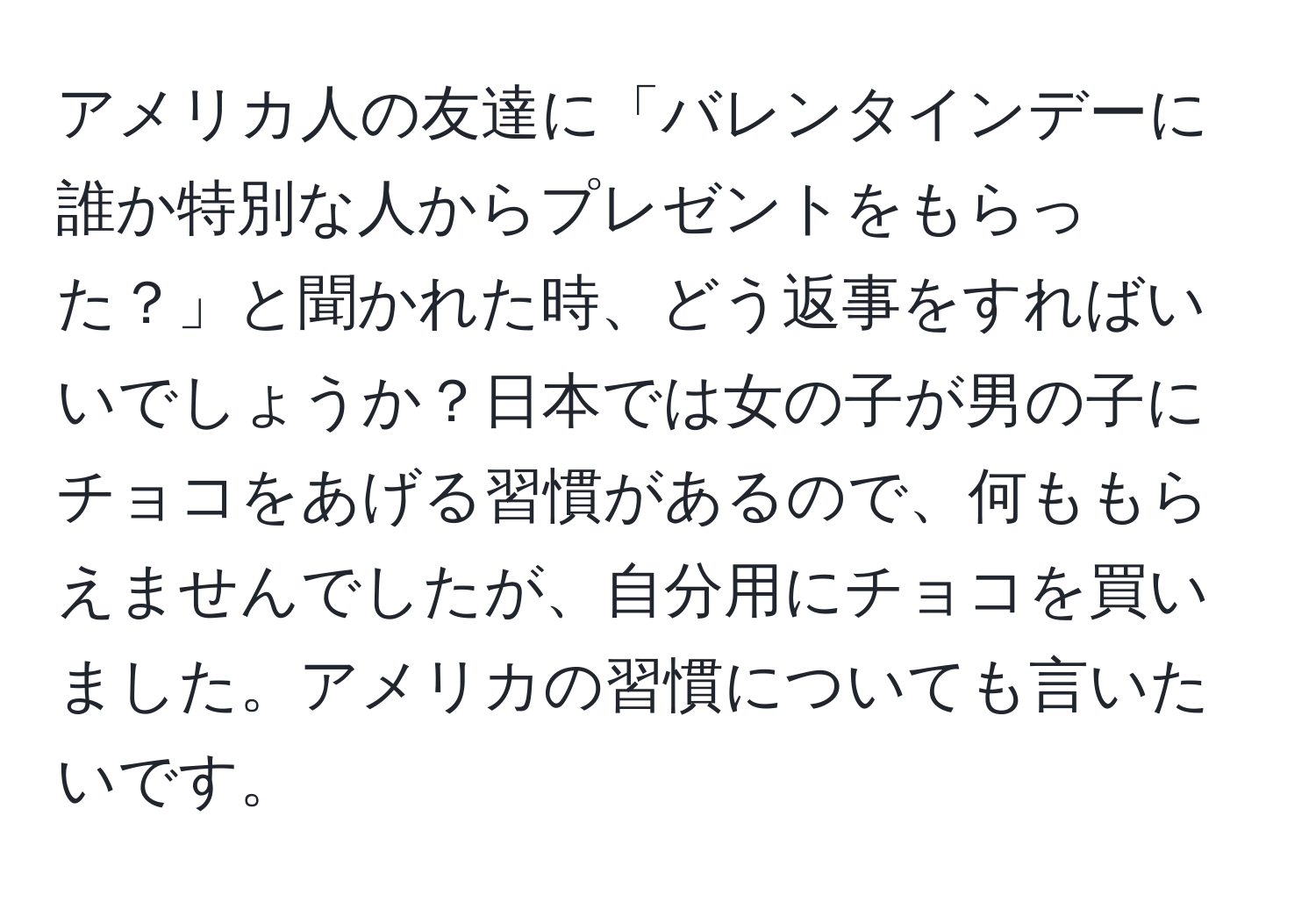 アメリカ人の友達に「バレンタインデーに誰か特別な人からプレゼントをもらった？」と聞かれた時、どう返事をすればいいでしょうか？日本では女の子が男の子にチョコをあげる習慣があるので、何ももらえませんでしたが、自分用にチョコを買いました。アメリカの習慣についても言いたいです。