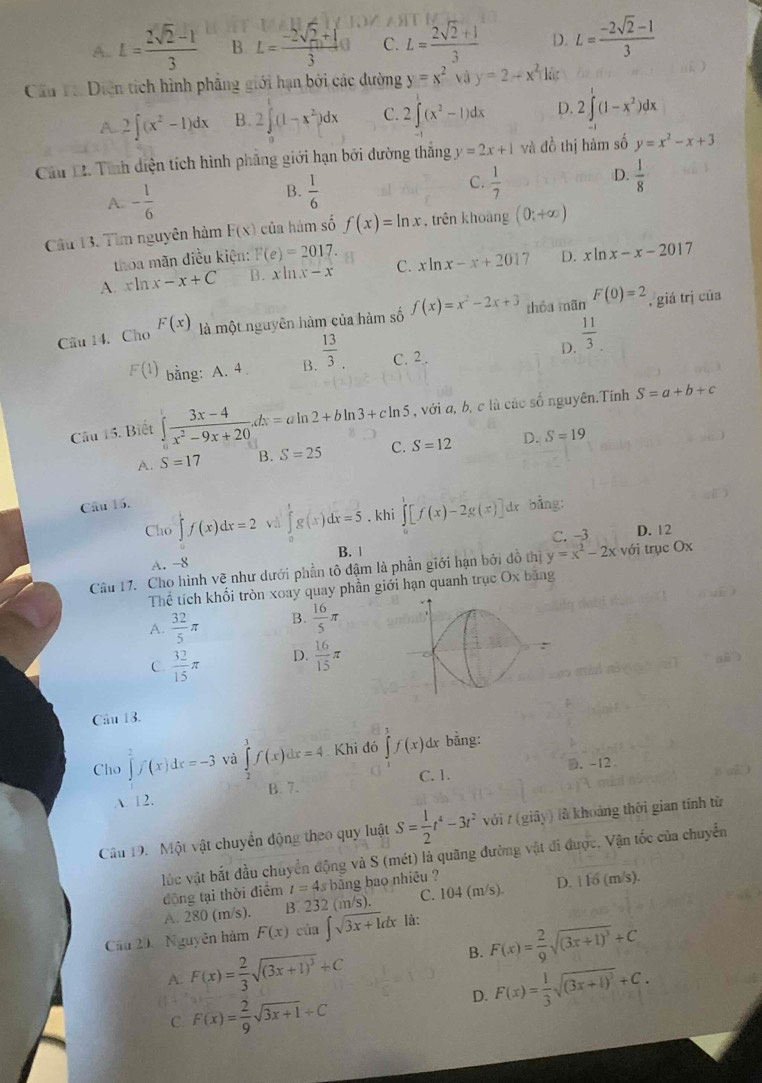 A. L= (2sqrt(2)-1)/3  B L= (-2sqrt(2)+1)/3 o C. L= (2sqrt(2)+1)/3  D. L= (-2sqrt(2)-1)/3 
Cầu T Diện tích hình phẳng giới hạn bởi các dường y=x^2 và y=2-x^2 kü
A 2∈t (x^2-1)dx B. 2∈tlimits _0^(1(1-x^2))dx C. 2∈t (x^2-1)dx D. 2∈t^1(1-x^2)dx
Cầu D. Tính diện tích hình phẳng giới hạn bởi dường thắng y=2x+1 và dc thị hàm số y=x^2-x+3
D.
C.  1/7   1/8 
A. - 1/6 
B.  1/6 
Cầu 13. Tìm nguyên hàm F(x) của hàm số f(x)=ln x trên khoảng (0;+∈fty )
thoa mãn điều kiện: F(e)=2017.
A. xln x-x+C B. xln x-x C. xln x-x+2017 D. xln x-x-201 7
Câu 14. Cho F(x) là một nguyên hàm của hàm số f(x)=x^2-2x+3 thóa mãn F(0)=2 , giá trị cūa
F(1) bằng: A. 4 B.  13/3 . C. 2. D.  11/3 .
Câu 15. Biết ∈t frac 3x- (3x-4)/x^2-9x+20 .dx=aln 2+bln 3+cln 5 , với a, b, c là các số nguyên.Tính S=a+b+c
A. S=17 B. S=25 C. S=12 D. S=19
Câu 16.
Cho ∈tlimits _0^(1f(x)dx=2 và ∈tlimits _0^tg(x)dx=5. khi ∈tlimits _0^1[f(x)-2g(x)] dr bằng:
A. -8 B. | C. -3
D. 12
Câu 17. Cho hình vệ như dưới phần tô đậm là phần giới hạn bởi đồ thị y=x^2)-2x với trục Ox
Thể tích khổi tròn xoay quay phần giới hạn quanh trục Ox băng
A.  32/5 π B.  16/5 π
C.  32/15 π D.  16/15 π
Câu 13.
Cho ∈tlimits _2^(2f(x)dx=-3 và ∈tlimits _2^1f(x)dx=4 Khi đó ∈t f(x)dx; bằng:
C. 1. D. -12
A 12. B. 7.
Câu 19. Một vật chuyển động theo quy luật S=frac 1)2t^4-3t^2voit(gidy) là khoảng thời gian tính từ
lúc vật bắt đầu chuyển động và S (mét) là quãng đường vật đi được, Vận tốc của chuyển
dộng tại thời điểm I=4sl băng bao nhiêu ?
A. 280 (m/s). B 232 (m/s). C. 104(m/s). D. 116(m/s).
Cầu 20  Nguyễn hàm F(x)cin∈t sqrt(3x+1)dx là:
A. F(x)= 2/3 sqrt((3x+1)^3)+C
B. F(x)= 2/9 sqrt((3x+1)^3)+C
C F(x)= 2/9 sqrt(3x+1)+C
D. F(x)= 1/3 sqrt((3x+1)^3)+C.