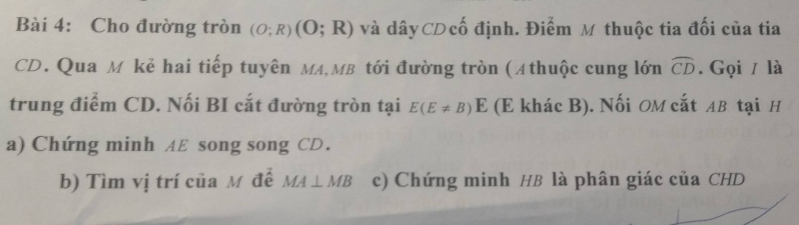 Cho đường tròn (O;R)(O;R) và dâyCĐ ố định. Điểm M thuộc tia đối của tia
CD. Qua M kẻ hai tiếp tuyên MA, MB tới đường tròn (Athuộc cung lớn widehat CD. Gọi / là 
trung điểm CD. Nối BI cắt đường tròn tại E(E!= B)E (E khác B). Nối OM cắt AB tại H
a) Chứng minh AE song song CD. 
b) Tìm vị trí của M đế MA⊥ MB c) Chứng minh HB là phân giác của CHD