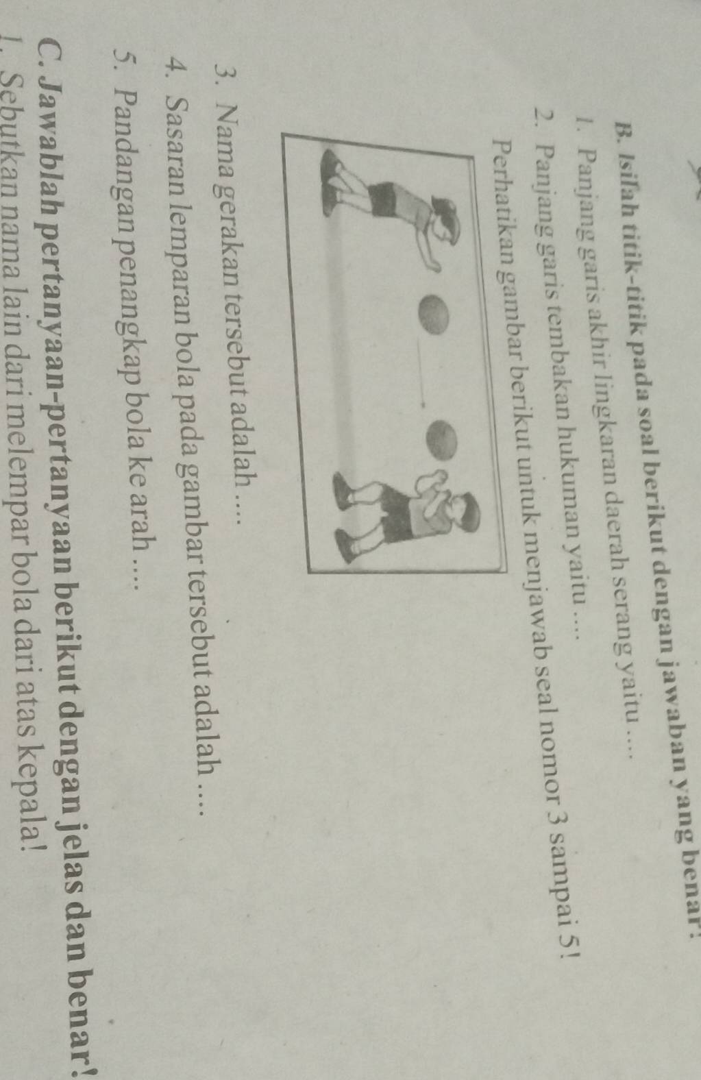 Isilah titik-titik pada soal berikut dengan jawaban yang benar ! 
1. Panjang garis akhir lingkaran daerah serang yaitu .... 
2. Panjang garis tembakan hukuman yaitu .... 
bar berikut untuk menjawab seal nomor 3 sampai 5! 
3. Nama gerakan tersebut adalah .... 
4. Sasaran lemparan bola pada gambar tersebut adalah .... 
5. Pandangan penangkap bola ke arah .... 
C. Jawablah pertanyaan-pertanyaan berikut dengan jelas dan benar! 
I. Sebutkan nama lain dari melempar bola dari atas kepala!