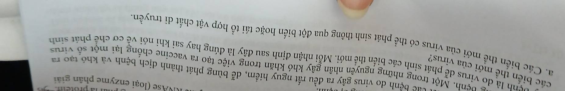 protem 
KNAse (loại enzyme phân giải 
tác bệnh do virus gây ra đều rất nguy hiểm, dễ bùng phát thành dịch bệnh và khó tạo ra 
các biến thể mới của virus? 
bệnh. Một trong những nguyên nhân gây khó khăn trong việc tạo ra vaccine chống lại một số virus 
vệnh là do virus dễ phát sinh các biến thể mới. Mỗi nhận định sau đây là đúng hay sai khi nói về cơ chế phát sinh 
a. Các biến thể mới của virus có thể phát sinh thông qua đột biến hoặc tái tổ hợp vật chất di truyền