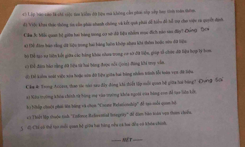 c) Lập báo cáo là chỉ việc tìm kiểm dữ liệu mà không cần phái sắp xếp hay tính toán thêm.
d) Việc khai thác thông tin cần phải nhanh chóng và kết quả phái dể hiểu đề hỗ trợ cho việc ra quyết định.
Câu 3: Mối quan hệ giữa hai bảng trong cơ sở dữ liệu nhằm mục đích nào sau đây?
a) Để đảm bảo rằng dữ liệu trong hai bảng luôn khớp nhau khi thêm hoặc sửa dữ liệu.
b) Đề tạo sự liên kết giữa các bảng khác nhau trong cơ sở dữ liệu, giúp tổ chức dữ liệu hợp lý hơn.
c) Đề đảm bảo rằng dữ liệu từ hai bảng được nối (join) đúng khi truy vấn.
d) Đề kiểm soát việc xóa hoặc sửa dữ liệu giữa hai bảng nhằm tránh lỗi toàn vẹn dữ liệu.
Câu 4: Trong Access, thao tác nào sau đây đúng khi thiết lập mối quan hệ giữa hai bảng? -
a) Kéo trường khóa chính từ bảng mẹ vào trường khóa ngoài của bảng con để tạo liên kết,
b) Nhấp chuột phải lên bảng và chọn "Create Relationship" đề tạo mối quan hệ.
c) Thiết lập thuộc tính "Enforce Referential Integrity" để đảm bảo toàn vẹn tham chiếu.
d) Chỉ có thể tạo mối quan hệ giữa hai bảng nếu cả hai đều có khóa chính.
_hết_