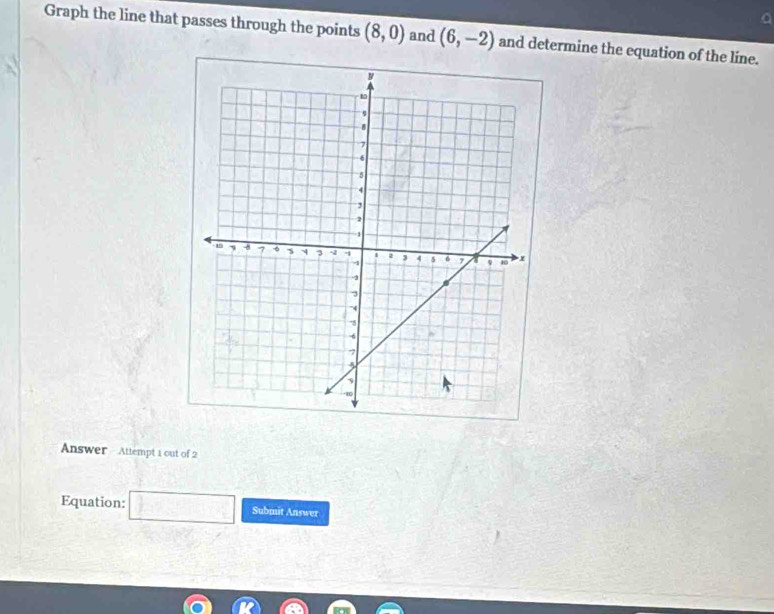 Graph the line that passes through the points (8,0) and (6,-2) and determine the equation of the line. 
Answer - Attempt 1 out of 2 
Equation: □ Submit Answer