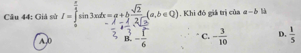 Giả sử I=∈tlimits _0^((frac π)4)sin 3xdx=a+b sqrt(2)/2sqrt(2) (a,b∈ Q). Khi đó giả trị của a-b là
A, 0 B. - 1/6  C. - 3/10  D.  1/5 