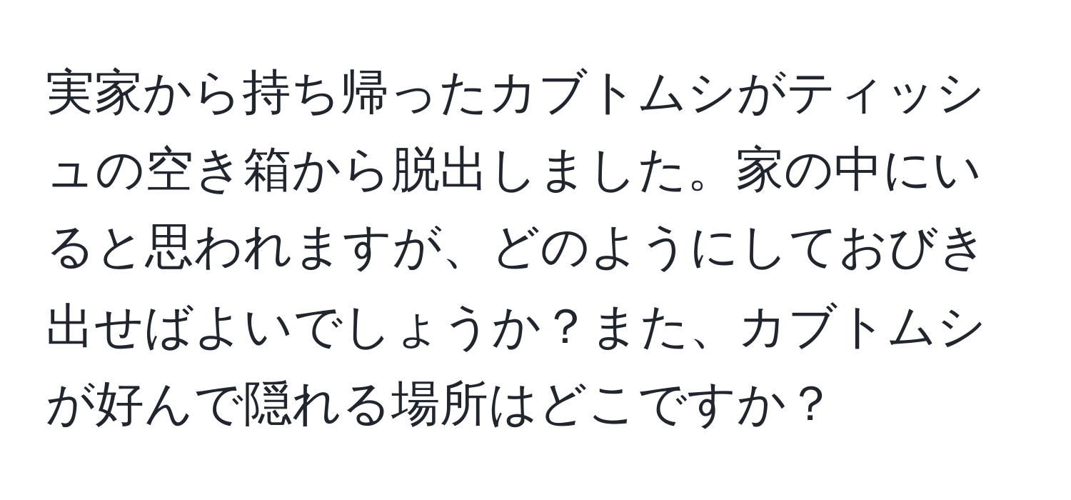 実家から持ち帰ったカブトムシがティッシュの空き箱から脱出しました。家の中にいると思われますが、どのようにしておびき出せばよいでしょうか？また、カブトムシが好んで隠れる場所はどこですか？