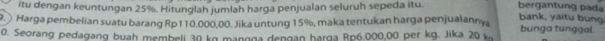 itu dengan keuntungan 25%. Hitunglah jumlah harga penjualan seluruh sepeda itu. bergantung pada 
bank, yaitu bung 
9. Harga pembelian suatu barang Rp110.000,00. Jika untung 15%, maka tentukan harga penjualannya bunga tunggal. 
0. Seorang pedagang buah membeli 30 kg mangga dengan harga Rp6.000,00 per kg. Jika 20 kn