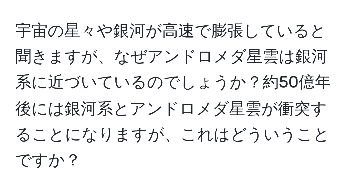 宇宙の星々や銀河が高速で膨張していると聞きますが、なぜアンドロメダ星雲は銀河系に近づいているのでしょうか？約50億年後には銀河系とアンドロメダ星雲が衝突することになりますが、これはどういうことですか？