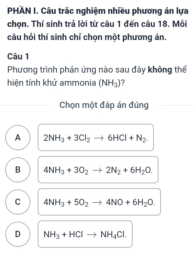 PHÄN I. Câu trắc nghiệm nhiều phương án lựa
chọn. Thí sinh trả lời từ câu 1 đến câu 18. Mỗi
câu hỏi thí sinh chỉ chọn một phương án.
Câu 1
Phương trình phản ứng nào sau đây không thể
hiện tính khử ammonia (NH_3) ?
Chọn một đáp án đúng
A 2NH_3+3Cl_2to 6HCl+N_2.
B 4NH_3+3O_2to 2N_2+6H_2O.
C 4NH_3+5O_2to 4NO+6H_2O.
D NH_3+HClto NH_4Cl.