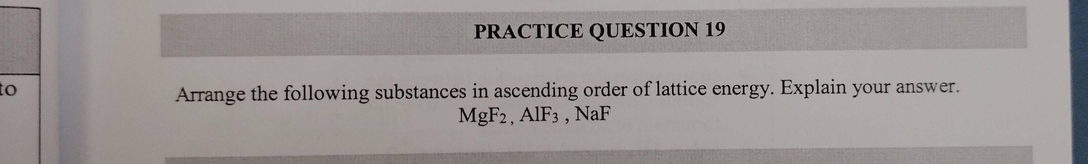 PRACTICE QUESTION 19 
to 
Arrange the following substances in ascending order of lattice energy. Explain your answer.
MgF_2, AlF_3, NaF