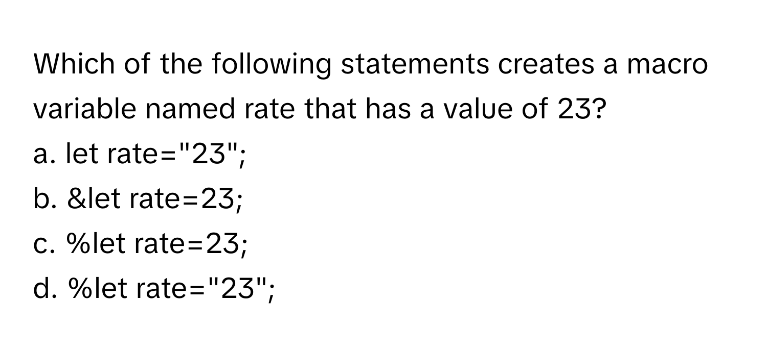 Which of the following statements creates a macro variable named rate that has a value of 23?

a. let rate="23"; 
b. &let rate=23; 
c. %let rate=23; 
d. %let rate="23";