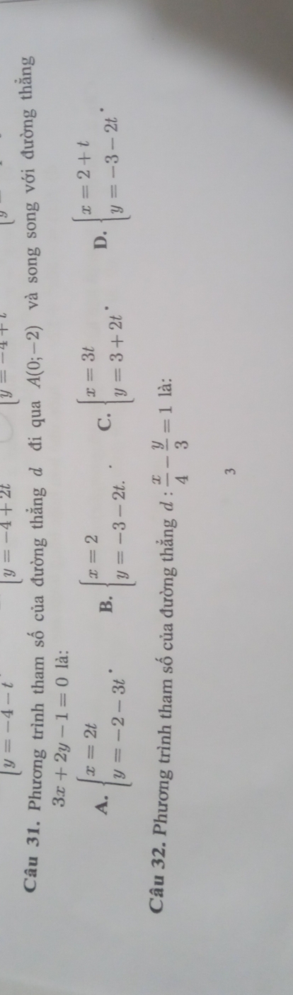 (y=-4-t
[y=-4+2t
|y=-4+t
Câu 31. Phương trình tham số của đường thẳng d đi qua A(0;-2) và song song với đường thẳng
3x+2y-1=0 là:
A. beginarrayl x=2t y=-2-3tendarray.. B. beginarrayl x=2 y=-3-2t.endarray.. C. beginarrayl x=3t y=3+2tendarray.. D. beginarrayl x=2+t y=-3-2tendarray.. 
Câu 32. Phương trình tham số của đường thẳng d: x/4 - y/3 =1 là:
3