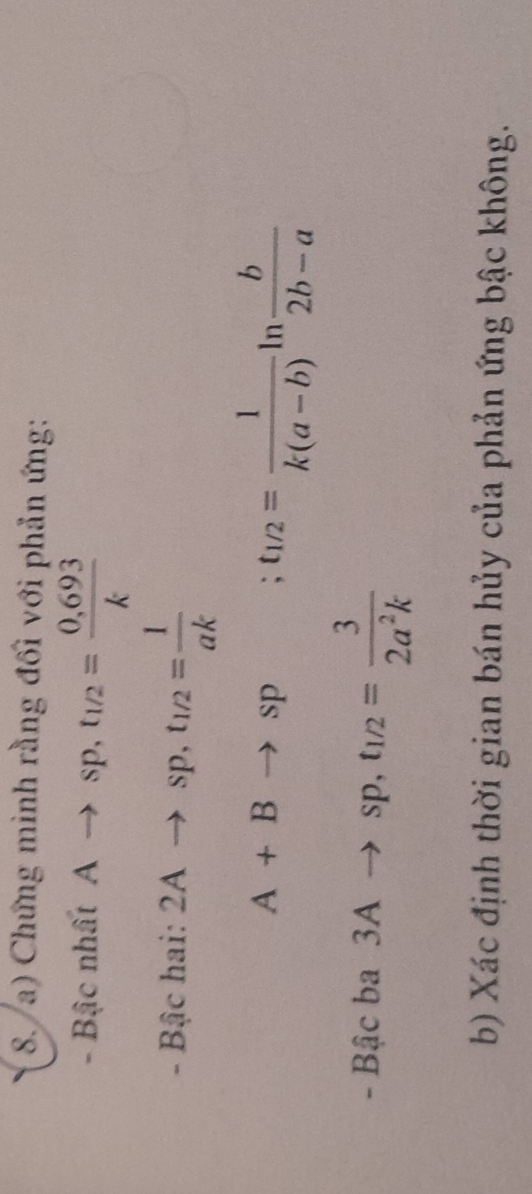 Chứng minh rằng đối với phản ứng: 
- Bậc nh l tAto sp, t_1/2= (0,693)/k 
- Bậc hai: 2Ato sp, t_1/2= 1/ak 
A+Bto sp ;t_1/2= 1/k(a-b) ln  b/2b-a 
- Bậc ba 3Ato sp, t_1/2= 3/2a^2k 
b) Xác định thời gian bán hủy của phản ứng bậc không.