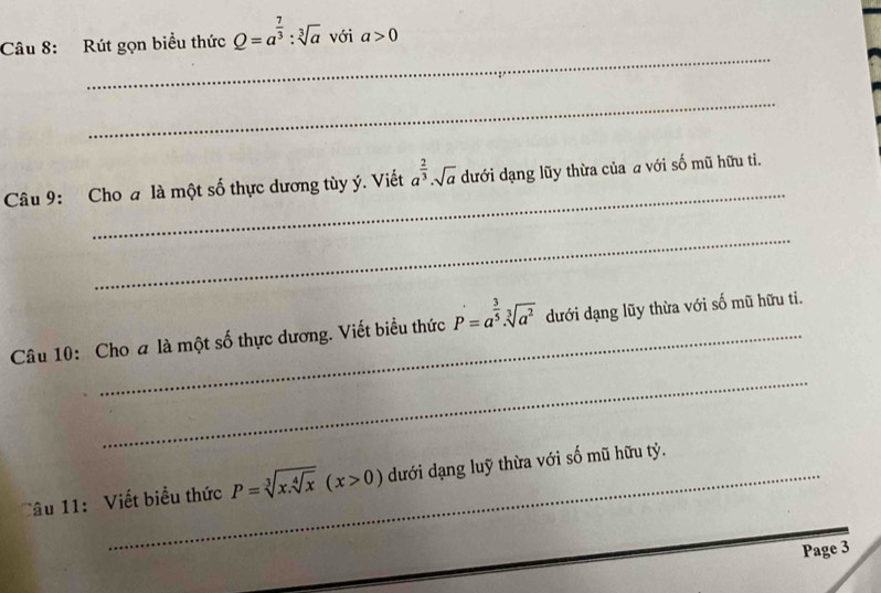 Rút gọn biểu thức Q=a^(frac 7)3:sqrt[3](a) với a>0
_ 
_ 
Câu 9: Cho a là một số thực dương tùy ý. Viết a^(frac 2)3· sqrt(a) dưới dạng lũy thừa của a với số mũ hữu ti. 
_ 
Câu 10: Cho a là một số thực dương. Viết biểu thức P=a^(frac 3)5· sqrt[3](a^2) dưới dạng lũy thừa với số mũ hữu ti. 
_ 
Câu 11: Viết biểu thức P=sqrt[3](x.sqrt [4]x)(x>0) dưới dạng luỹ thừa với số mũ hữu tỷ. 
Page 3