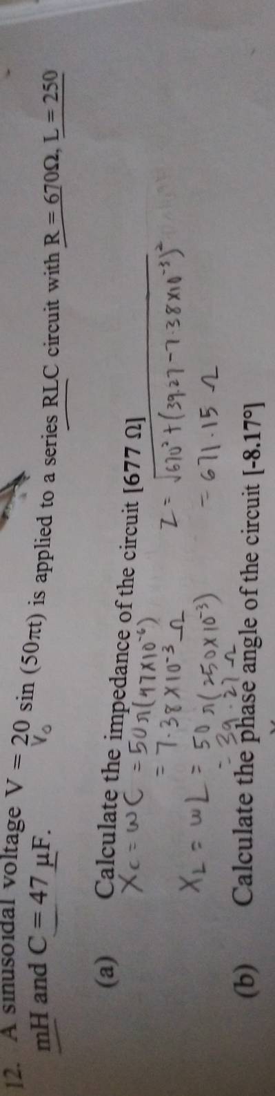 A sinusoidal voltage V=20sin (50π t) is applied to a series RLC circuit with R=670Omega , L=250
mH and C=47mu F. 
(a) €£Calculate the impedance of the circuit [677 Ω ] 
(b) Calculate the phase angle of the circuit [-8.17°]