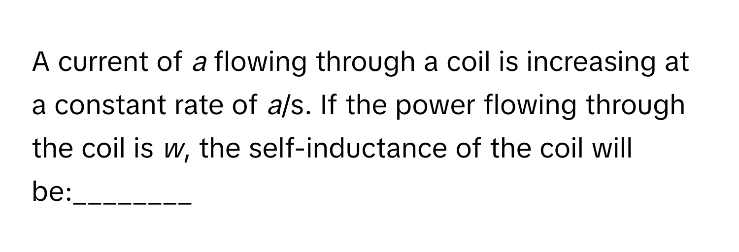 A current of *a* flowing through a coil is increasing at a constant rate of *a*/s. If the power flowing through the coil is *w*, the self-inductance of the coil will be:________