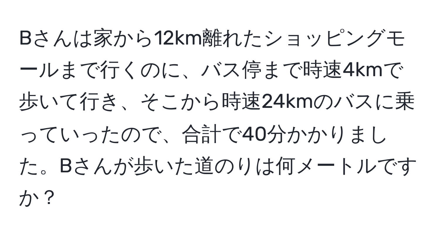 Bさんは家から12km離れたショッピングモールまで行くのに、バス停まで時速4kmで歩いて行き、そこから時速24kmのバスに乗っていったので、合計で40分かかりました。Bさんが歩いた道のりは何メートルですか？