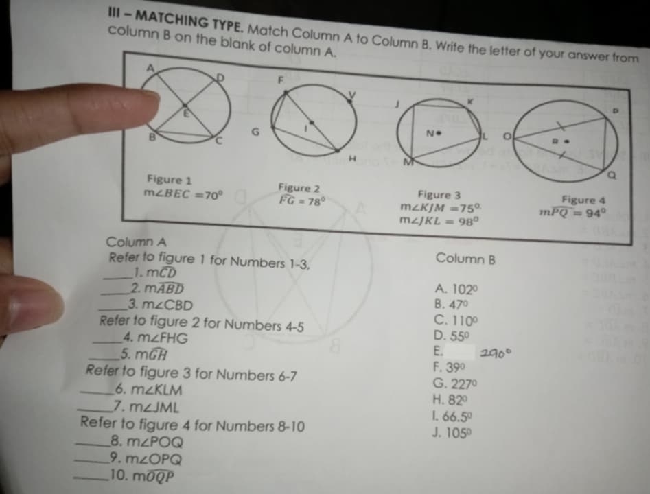 III - MATCHING TYPE. Match Column A to Column B. Write the letter of your answer from
column B on the blank of column A.
G

Figure 1 Figure 3 Figure 4
m∠ BEC=70° Figure 2
widehat FG=78°
m∠ KJM=75° mwidehat PQ=94°
m∠ JKL=98°
Column A
Refer to figure 1 for Numbers 1- 3.
Column B
_1. mwidehat CD
_2. mwidehat ABD A. 102°
_3. m∠ CBD B. 47°
Refer to figure 2 for Numbers 4-5
C. 110°
_4. m∠ FHG D. 55°
_5. mwidehat GH E.
F. 39°
Refer to figure 3 for Numbers 6-7
G. 227°
_6. m∠ KLM H. 82°
_7. m∠ JML
1. 66.5°
Refer to figure 4 for Numbers 8-10 
_8. m∠ POQ
J. 105°
_9. m∠ OPQ
_10. mwidehat OQP