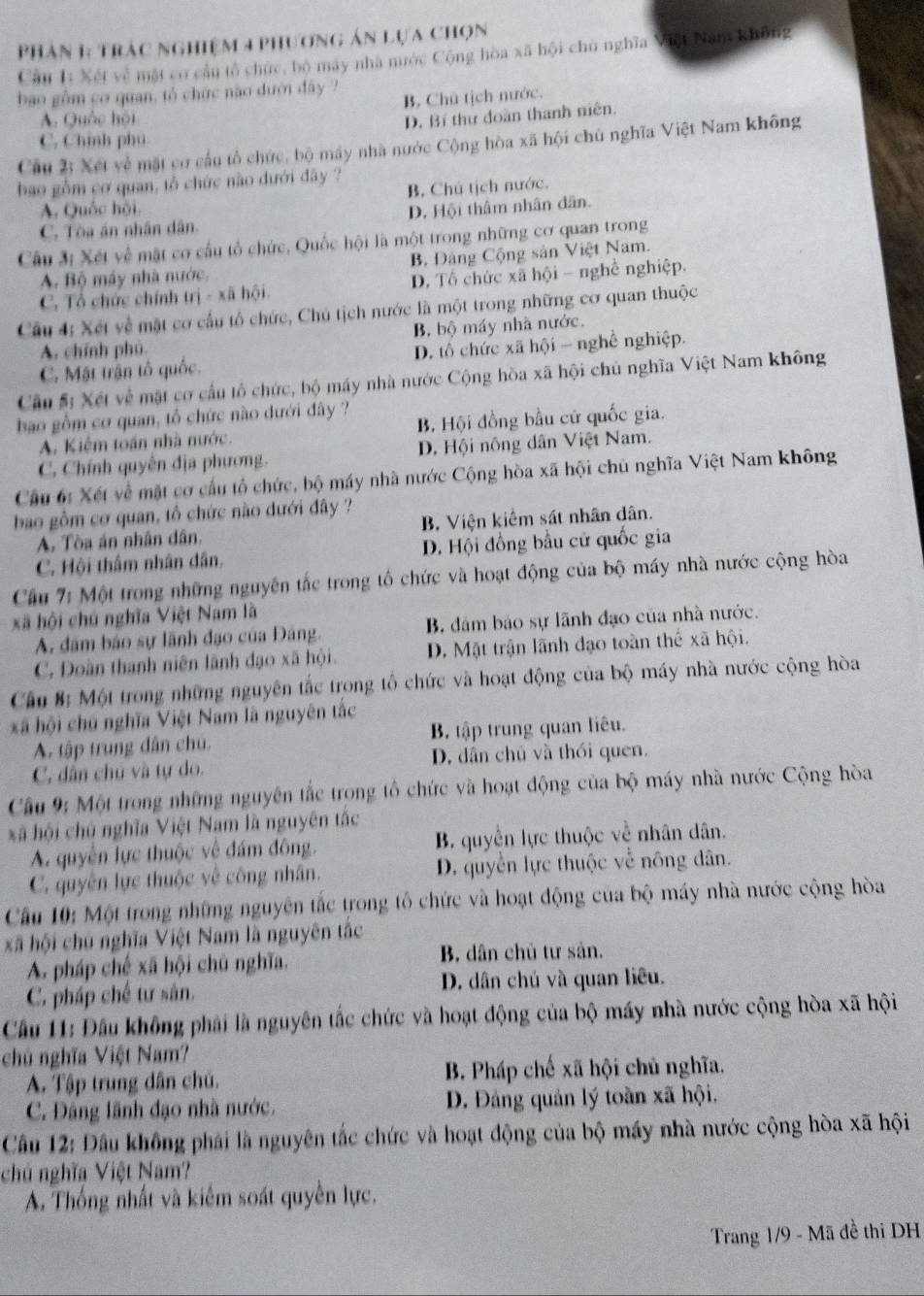 Phản 1: trác nghiệm 4 phương án lựa chọn
Cầu 1: Xét về mặt cơ cầu tổ chức, bộ máy nhà nước Cộng hòa xã hội chủ nghĩa Việt Năm không
bao gồm cơ quan, tổ chức nào dưới đây ?
A. Quốc hội B. Chú tịch nước.
D. Bí thư đoàn thanh niên.
C. Chính phú
Câu 2: Xết về mặt cơ cầu tổ chức, bộ máy nhà nước Cộng hòa xã hội chủ nghĩa Việt Nam không
bao gồm cơ quan, tổ chức nào dưới đây ?
A. Quốc hội B. Chú tịch nước.
C. Tòa án nhân dân. D. Hội thâm nhân dân.
Câu 3: Xét về mặt cơ cấu tổ chức, Quốc hội là một trong những cơ quan trong
A. Bộ máy nhà nước. B. Đảng Cộng sản Việt Nam.
C. Tổ chức chính trị - xã hội. D. Tổ chức xã hội - nghề nghiệp.
Câu 4: Xét về mặt cơ cấu tổ chức, Chủ tịch nước là một trong những cơ quan thuộc
A. chính phú. B. bộ máy nhà nước.
C. Mật trận tổ quốc. D. tô chức xã hội - nghề nghiệp.
Cầu # Xét về mặt cơ cầu tổ chức, bộ máy nhà nước Cộng hòa xã hội chủ nghĩa Việt Nam không
bao gồm cơ quan, tổ chức nào dưới đây ? B. Hội đồng bầu cử quốc gia.
A. Kiểm toán nhà nước.
C. Chính quyên địa phương. D. Hội nông dân Việt Nam.
Câu 6: Xét về mặt cơ cầu tổ chức, bộ máy nhà nước Cộng hòa xã hội chủ nghĩa Việt Nam không
bao gồm cơ quan, tổ chức nào dưới đây ?
A. Tòa án nhân dân, B, Viện kiểm sát nhân dân.
C. Hội thâm nhân dân. D. Hội đồng bầu cử quốc gia
Cầu 7: Một trong những nguyên tắc trong tố chức và hoạt động của bộ máy nhà nước cộng hòa
xã hội chú nghĩa Việt Nam là
A. đâm bảo sự lãnh đạo của Đảng. B đám bảo sự lãnh đạo của nhà nước.
C. Doàn thanh niên lãnh đạo xã hội. D. Mật trận lãnh đạo toàn thể xã hội.
Cầu B: Một trong những nguyên tắc trong tổ chức và hoạt động của bộ máy nhà nước cộng hòa
xã hội chủ nghĩa Việt Nam là nguyên tắc
A. tập trung dân chú. B. tập trung quan liêu.
C. dân chú và tự do. D. dân chủ và thối quen.
Câu 9: Một trong những nguyên tắc trong tổ chức và hoạt động của bộ máy nhà nước Cộng hòa
xã hội chú nghĩa Việt Nam là nguyên tắc
A. quyên lực thuộc về đám đông. B. quyền lực thuộc về nhân dân.
C. quyền lực thuộc về công nhân. D. quyền lực thuộc về nông dân.
Câu 10: Một trong những nguyên tắc trong tổ chức và hoạt động của bộ máy nhà nước cộng hòa
xã hội chủ nghĩa Việt Nam là nguyên tắc
A pháp chế xã hội chủ nghĩa, B. dân chủ tư sản.
C. pháp chế tư sân. D. dân chủ và quan liêu.
Cầu 11: Đầu không phải là nguyên tắc chức và hoạt động của bộ máy nhà nước cộng hòa xã hội
chủ nghĩa Việt Nam?
A. Tập trung dân chủ. B. Pháp chế xã hội chủ nghĩa.
C. Đảng lãnh đạo nhà nước. D. Đảng quản lý toàn xã hội.
Câầu 12: Đầu không phải là nguyên tắc chức và hoạt động của bộ máy nhà nước cộng hòa xã hội
chủ nghĩa Việt Nam?
A. Thống nhất và kiêm soát quyền lực.
Trang 1/9 - Mã đề thi DH