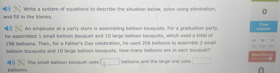 Write a system of equations to describe the situation below, solve using elimination, 
0 
and fill in the blanks. 
An employee at a party store is assembling balloon bouquets. For a graduation party, elapsed Time 
he assembled 1 small balloon bouquet and 10 large balloon bouquets, which used a total of
00 00 25
198 balloons. Then, for a Father's Day celebration, he used 206 balloons to assemble 2 small ) R MIN SEC 
balloon bouquets and 10 large balloon bouquets. How many balloons are in each bouquet? 
SmartScore 
The small balloon bouquet uses □ balloons and the large one uses □ out of 100 0 
balloons. 0