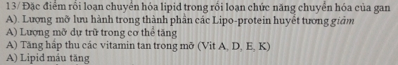 13/ Đặc điểm rối loạn chuyển hóa lipid trong rối loạn chức năng chuyển hóa của gan
A). Lượng mỡ lưu hành trong thành phần các Lipo-protein huyết tương giảm
A) Lượng mỡ dự trữ trong cơ thể tăng
A) Tăng hấp thu các vitamin tan trong mỡ (Vit A, D, E, K)
A) Lipid máu tăng