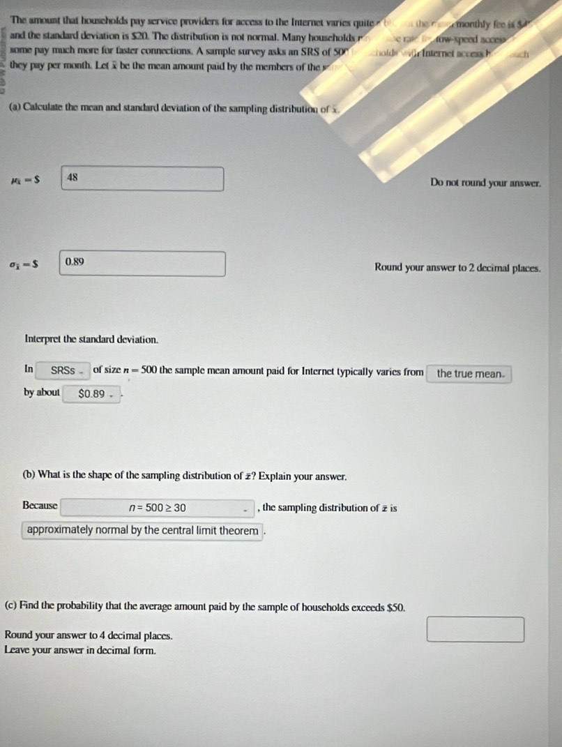 The amount that households pay service providers for access to the Internet varies quite the me emonthly fee is $
and the standard deviation is $20. The distribution is not normal. Many houscholds r tow-speed acces 

some pay much more for faster connections. A sample survey asks an SRS of 50C hol s w nternet acce 
they pay per month. Letx be the mean amount paid by the members of the 
(a) Calculate the mean and standard deviation of the sampling distribution of
mu _k=$ 48
Do not round your answer.
sigma _i=$ 0.89
Round your answer to 2 decimal places. 
Interpret the standard deviation 
In SRSs of size n=500 the sample mean amount paid for Internet typically varies from the true mean. 
by about $0.89 。 
(b) What is the shape of the sampling distribution of £? Explain your answer. 
Because n=500≥ 30 , the sampling distribution of z is 
approximately normal by the central limit theorem . 
(c) Find the probability that the average amount paid by the sample of households exceeds $50. 
Round your answer to 4 decimal places. 
Leave your answer in decimal form.