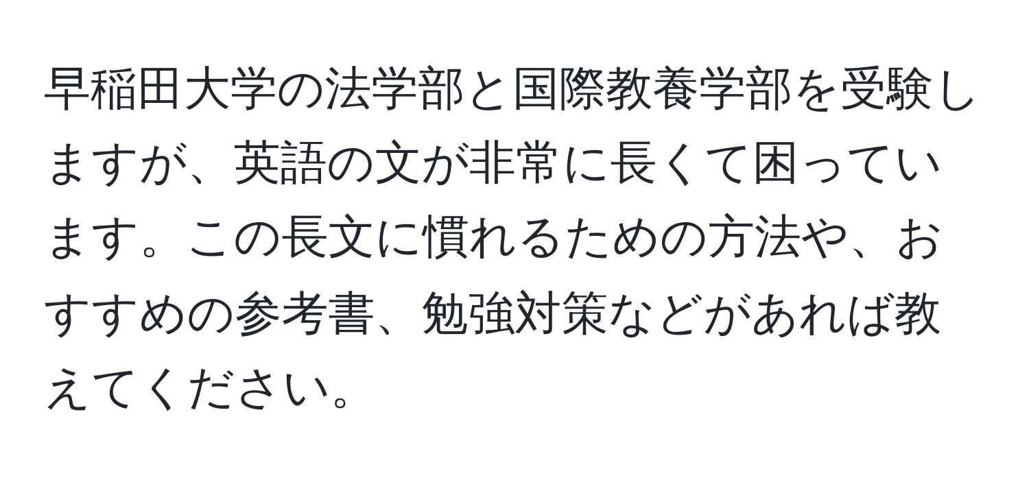 早稲田大学の法学部と国際教養学部を受験しますが、英語の文が非常に長くて困っています。この長文に慣れるための方法や、おすすめの参考書、勉強対策などがあれば教えてください。