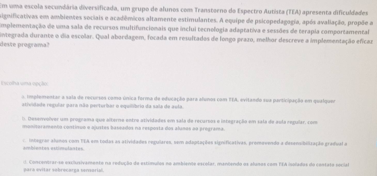 Em uma escola secundária diversificada, um grupo de alunos com Transtorno do Espectro Autista (TEA) apresenta dificuldades
significativas em ambientes sociais e acadêmicos altamente estimulantes. A equipe de psicopedagogia, após avaliação, propõe a
implementação de uma sala de recursos multifuncionais que inclui tecnologia adaptativa e sessões de terapia comportamental
integrada durante o dia escolar. Qual abordagem, focada em resultados de longo prazo, melhor descreve a implementação eficaz
deste programa?
Escolha uma opção:
a. Implementar a sala de recursos como única forma de educação para alunos com TEA, evitando sua participação em qualquer
atividade regular para não perturbar o equilíbrio da sala de aula.
b. Desenvolver um programa que alterne entre atividades em sala de recursos e integração em sala de aula regular, com
monitoramento contínuo e ajustes baseados na resposta dos alunos ao programa.
c. Integrar alunos com TEA em todas as atividades regulares, sem adaptações significativas, promovendo a desensibilização gradual a
ambientes estimulantes.
d. Concentrar-se exclusivamente na redução de estímulos no ambiente escolar, mantendo os alunos com TEA isolados do contato social
para evitar sobrecarga sensorial.