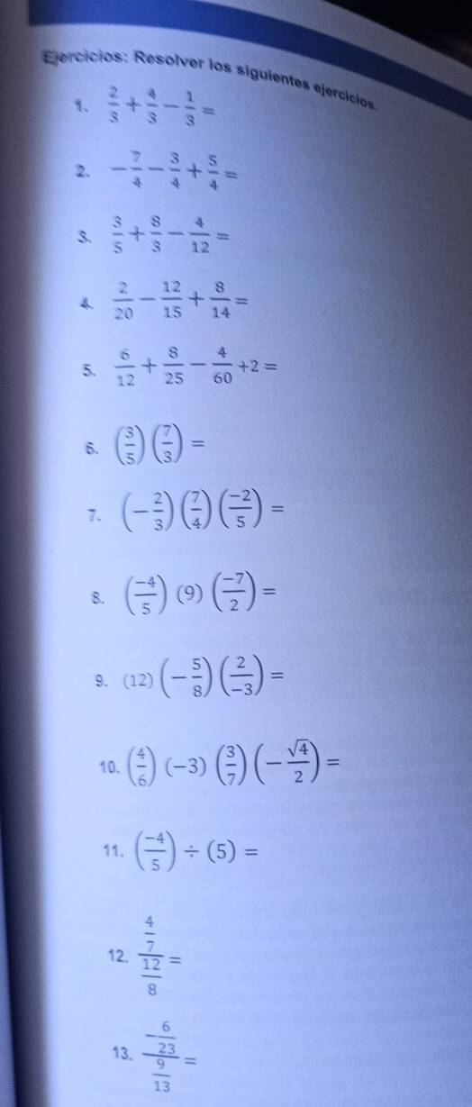 Ejercicios: Resolver los siguientes ejercicios 
1、  2/3 + 4/3 - 1/3 =
2. - 7/4 - 3/4 + 5/4 =
3.  3/5 + 8/3 - 4/12 =
4.  2/20 - 12/15 + 8/14 =
5.  6/12 + 8/25 - 4/60 +2=
6. ( 3/5 )( 7/3 )=
7. (- 2/3 )( 7/4 )( (-2)/5 )=
8. ( (-4)/5 ) (9)( (-7)/2 )=
9. (12)(- 5/8 )( 2/-3 )=
10. ( 4/6 )(-3)( 3/7 )(- sqrt(4)/2 )=
11. ( (-4)/5 )/ (5)=
12. frac  4/7  12/8 =
13. frac - 6/23  9/13 =