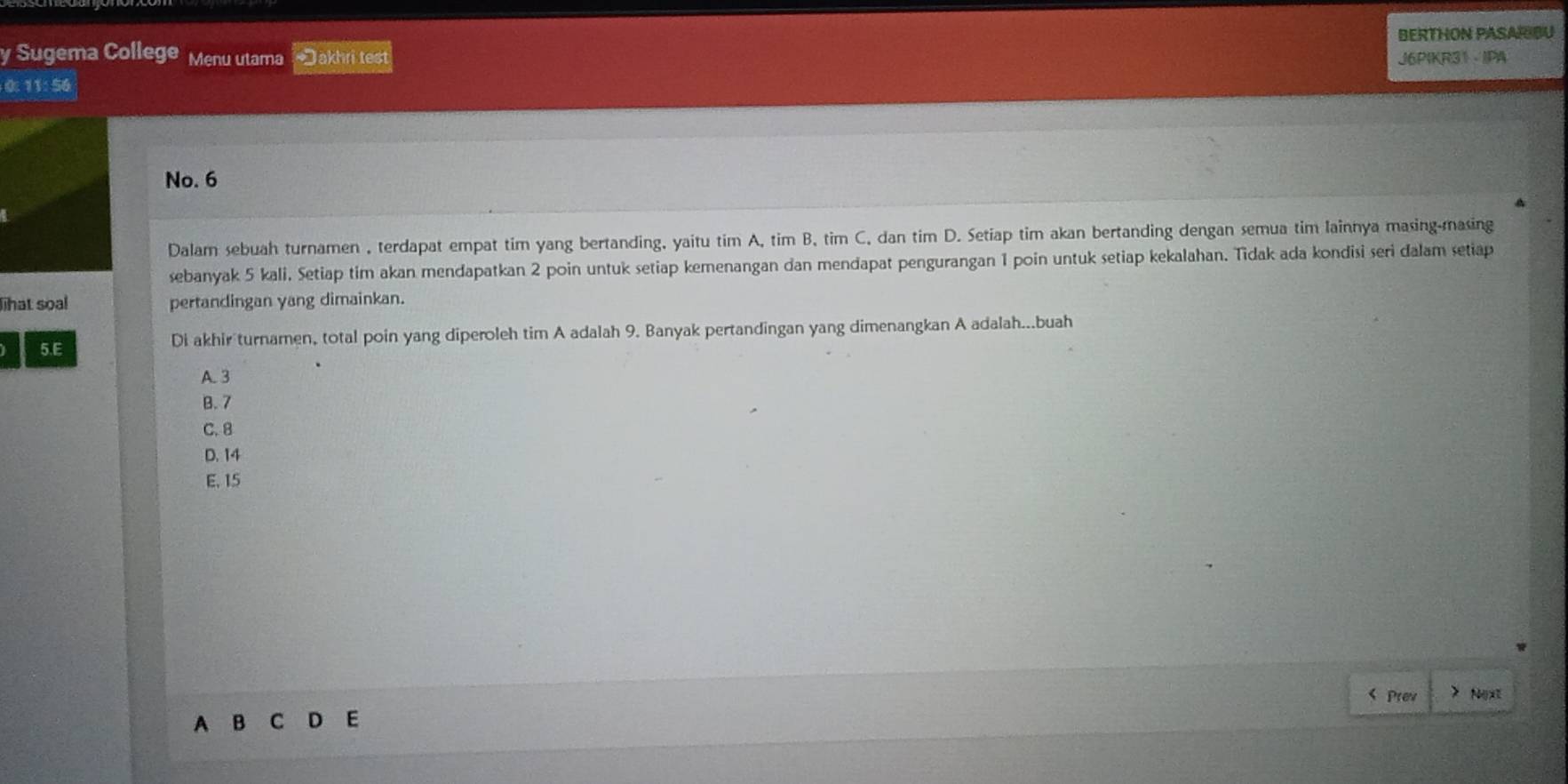 BERTHON PASARIBU
y Sugema College Menu utama *Jakhri test J6PIKR31 IPA
0: 11: 56
No. 6
Dalam sebuah turnamen , terdapat empat tim yang bertanding, yaitu tim A, tim B, tim C, dan tim D. Setiap tim akan bertanding dengan semua tim lainnya masing-masing
sebanyak 5 kali. Setiap tim akan mendapatkan 2 poin untuk setiap kemenangan dan mendapat pengurangan 1 poin untuk setiap kekalahan. Tidak ada kondisi seri dalam setiap
lihat soal pertandingan yang dimainkan.
5.E Di akhir turnamen, total poin yang diperoleh tim A adalah 9. Banyak pertandingan yang dimenangkan A adalah...buah
A. 3
B. 7
C. 8
D. 14
E, 15 < Prew > Nx
A B C D E