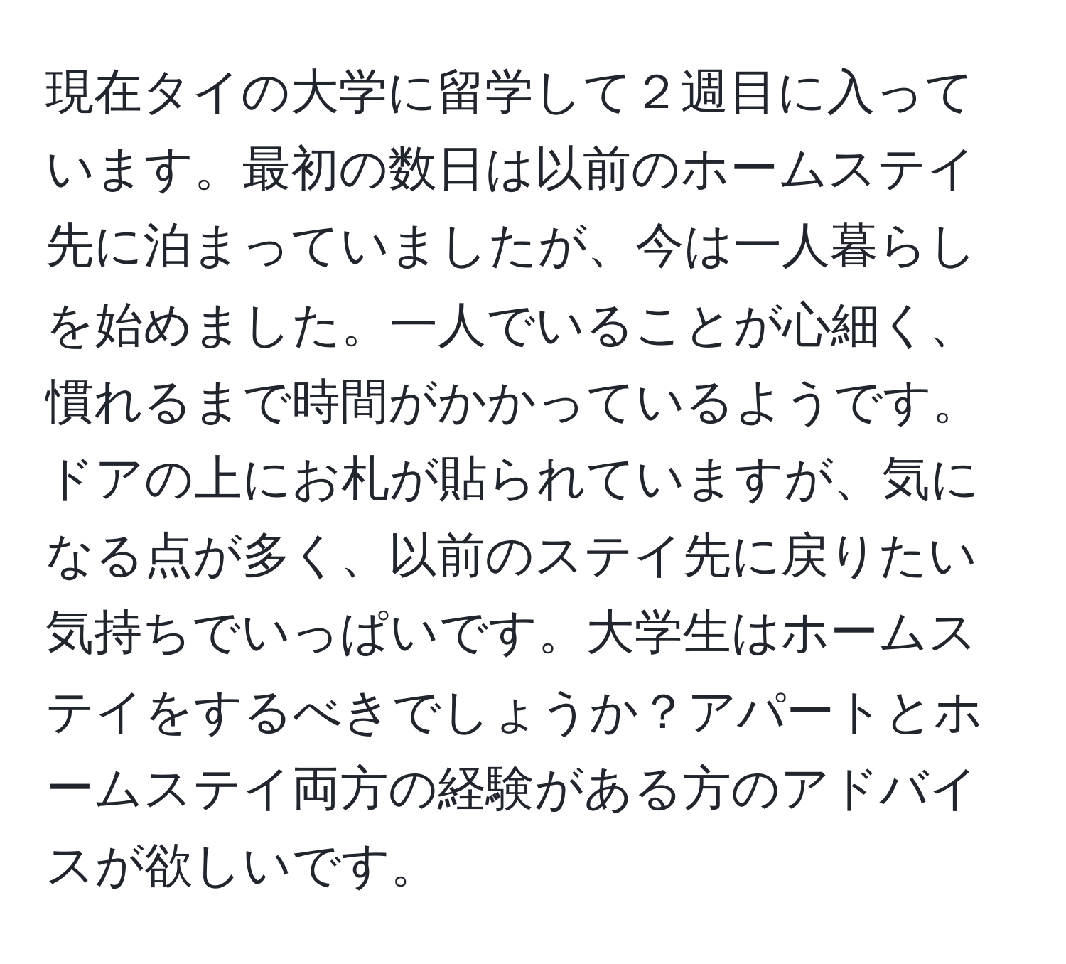 現在タイの大学に留学して２週目に入っています。最初の数日は以前のホームステイ先に泊まっていましたが、今は一人暮らしを始めました。一人でいることが心細く、慣れるまで時間がかかっているようです。ドアの上にお札が貼られていますが、気になる点が多く、以前のステイ先に戻りたい気持ちでいっぱいです。大学生はホームステイをするべきでしょうか？アパートとホームステイ両方の経験がある方のアドバイスが欲しいです。