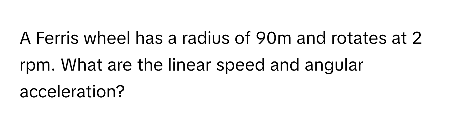 A Ferris wheel has a radius of 90m and rotates at 2 rpm. What are the linear speed and angular acceleration?