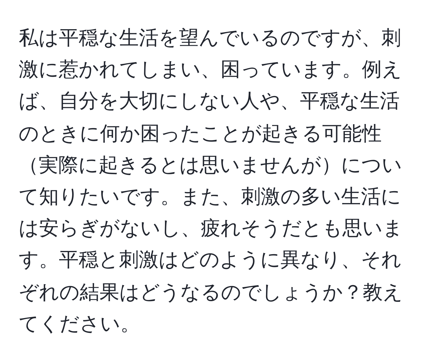 私は平穏な生活を望んでいるのですが、刺激に惹かれてしまい、困っています。例えば、自分を大切にしない人や、平穏な生活のときに何か困ったことが起きる可能性実際に起きるとは思いませんがについて知りたいです。また、刺激の多い生活には安らぎがないし、疲れそうだとも思います。平穏と刺激はどのように異なり、それぞれの結果はどうなるのでしょうか？教えてください。