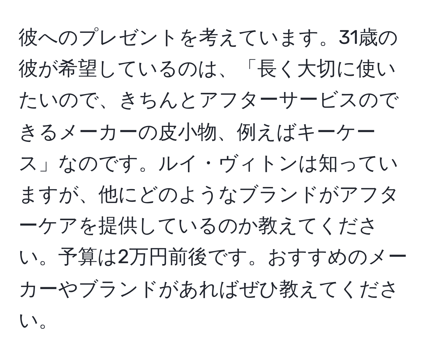 彼へのプレゼントを考えています。31歳の彼が希望しているのは、「長く大切に使いたいので、きちんとアフターサービスのできるメーカーの皮小物、例えばキーケース」なのです。ルイ・ヴィトンは知っていますが、他にどのようなブランドがアフターケアを提供しているのか教えてください。予算は2万円前後です。おすすめのメーカーやブランドがあればぜひ教えてください。