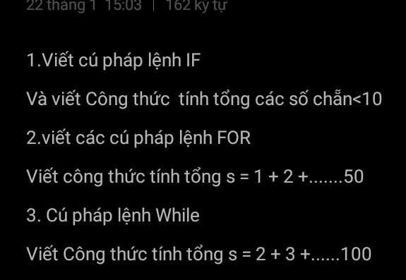 tháng 1 15:03 I 162 kỷ tự 
1.Viết cú pháp lệnh IF 
Và viết Công thức tính tổng các số chẵn <10</tex> 
2.viết các cú pháp lệnh FOR 
Viết công thức tính tổng s=1+2+.....50
3. Cú pháp lệnh While 
Viết Công thức tính tổng s=2+3+....100