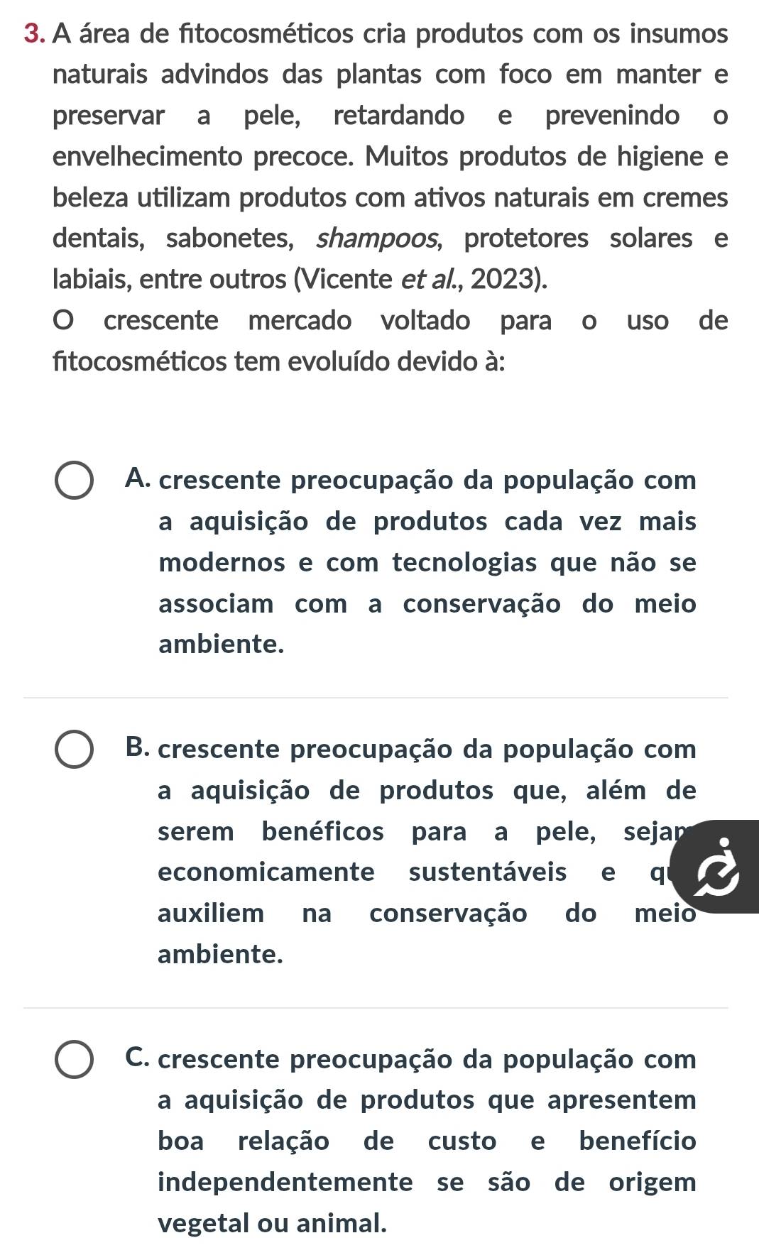 A área de fitocosméticos cria produtos com os insumos
naturais advindos das plantas com foco em manter e
preservar a pele, retardando e prevenindo o
envelhecimento precoce. Muitos produtos de higiene e
beleza utilizam produtos com ativos naturais em cremes
dentais, sabonetes, shampoos, protetores solares e
labiais, entre outros (Vicente et al., 2023).
O crescente mercado voltado para o uso de
fitocosméticos tem evoluído devido à:
A. crescente preocupação da população com
a aquisição de produtos cada vez mais
modernos e com tecnologias que não se
associam com a conservação do meio
ambiente.
B. crescente preocupação da população com
a aquisição de produtos que, além de
serem benéficos para a pele, sejan
economicamente sustentáveis e qi
auxiliem na conservação do meio
ambiente.
C. crescente preocupação da população com
a aquisição de produtos que apresentem
boa relação de custo e benefício
independentemente se são de origem
vegetal ou animal.