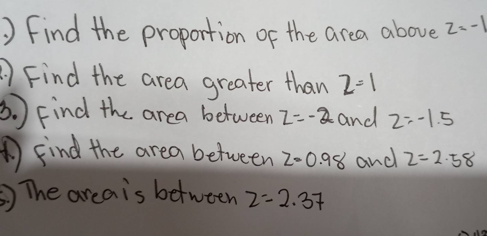 Find the proportion of the area above z=-1
Find the area greater than 2=1
3. ) Find the area between z=-2 and z=-1.5
AFind the area between z=0.98 and z=2.58
The areais between z=2.37