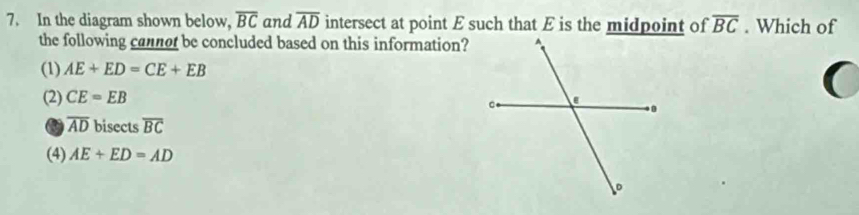 In the diagram shown below, overline BC and overline AD intersect at point E such that E is the midpoint of overline BC. Which of
the following cannot be concluded based on this information?
(1) AE+ED=CE+EB
(
(2) CE=EB
overline AD bisects overline BC
(4) AE+ED=AD