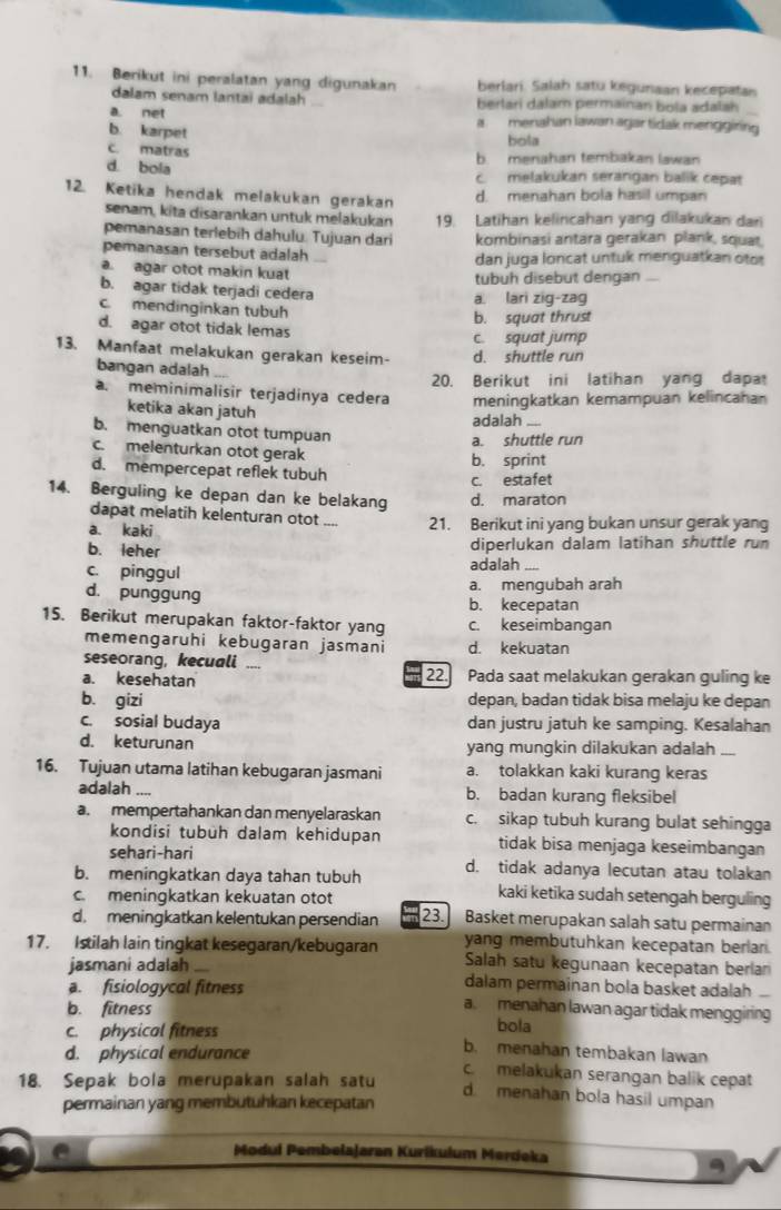 Berikut ini peralatan yang digunakan berlari. Salah satu kegunaan kecepatan
dalam senam lantai adalah berlari dalam permainan bola adalah
a. net a menahan lawan agar tidak menggiring
b. karpet
bola
c. matras b menahan tembakan lawan
d. bola c. melakukan serangan balik cepat
12. Ketika hendak melakukan gerakan d. menahan bola hasil umpan
senam, kita disarankan untuk melakukán 19. Latihan kelincahan yang dilakukan dar
pemanasan terlebih dahulu. Tujuan dari kombinasi antara gerakan plank, squat,
pemanasan tersebut adalah 、
dan juga loncat untuk menguatkan oto
a. agar otot makin kuat tubuh disebut dengan
b. agar tidak terjadi cedera
c. mendinginkan tubuh a lari zig-zag
b. squat thrust
d. agar otot tidak lemas
c. squat jump
13. Manfaat melakukan gerakan keseim- d. shuttle run
bangan adalah ....
20. Berikut ini latihan yang dapa
a. meminimalisir terjadinya cedera meningkatkan kemampuan kelincahan
ketika akan jatuh
adalah
b. menguatkan otot tumpuan a shuttle run
c. melenturkan otot gerak
d. mempercepat reflek tubuh b. sprint
c. estafet
14. Berguling ke depan dan ke belakang d. maraton
dapat melatih kelenturan otot ”.,
a. kaki _21. Berikut ini yang bukan unsur gerak yang
b. leher
diperlukan dalam latihan shuttle run
c. pinggul adalah_
d. punggung
a. mengubah arah
b. kecepatan
15. Berikut merupakan faktor-faktor yang c. keseimbangan
memengaruhi kebugaran jasmani d. kekuatan
seseorang, kecuali ,,.
a. kesehatan 22. Pada saat melakukan gerakan guling ke
b. gizi depan, badan tidak bisa melaju ke depan
c. sosial budaya dan justru jatuh ke samping. Kesalahan
d. keturunan yang mungkin dilakukan adalah ....
16. Tujuan utama latihan kebugaran jasmani a. tolakkan kaki kurang keras
adalah _b. badan kurang fleksibel
a. mempertahankan dan menyelaraskan c. sikap tubuh kurang bulat sehingga
kondisi tubüh dalam kehidupan tidak bisa menjaga keseimbangan
sehari-hari
b. meningkatkan daya tahan tubuh d. tidak adanya lecutan atau tolakan
c. meningkatkan kekuatan otot
kaki ketika sudah setengah berguling
d. meningkatkan kelentukan persendian 23. Basket merupakan salah satu permainan
yang membutuhkan kecepatan berlan.
17. Istilah lain tingkat kesegaran/kebugaran Salah satu kegunaan kecepatan berlan
jasmani adalah dalam permainan bola basket adalah
a. fisiologycal fitness a menahan lawan agar tidak menggiring
b. fitness bola
c. physical fitness b. menahan tembakan lawan
d. physical endurance
c. melakukan serangan balik cepat
18. Sepak bola merupakan salah satu
d. menahan bola hasil umpan
permainan yang membutuhkan kecepatan
Modul Pembelajaran Kurikulum Merdeka