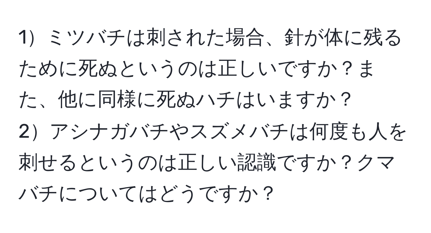 1ミツバチは刺された場合、針が体に残るために死ぬというのは正しいですか？また、他に同様に死ぬハチはいますか？  
2アシナガバチやスズメバチは何度も人を刺せるというのは正しい認識ですか？クマバチについてはどうですか？