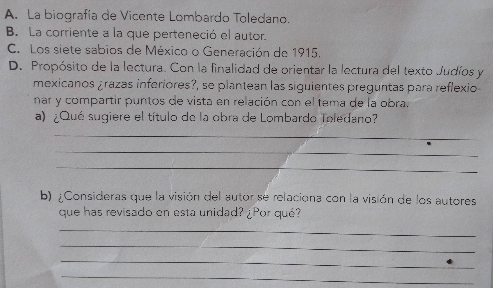 A. La biografía de Vicente Lombardo Toledano.
B. La corriente a la que perteneció el autor.
C. Los siete sabios de México o Generación de 1915.
D. Propósito de la lectura. Con la finalidad de orientar la lectura del texto Judíos y
mexicanos ¿razas inferiores?, se plantean las siguientes preguntas para reflexio-
nar y compartir puntos de vista en relación con el tema de la obra.
a) ¿Qué sugiere el título de la obra de Lombardo Toledano?
_
_
_
b) ¿Consideras que la visión del autor se relaciona con la visión de los autores
que has revisado en esta unidad? ¿Por qué?
_
_
_
_