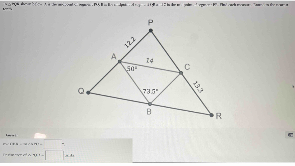 In △ PQR shown below, A is the midpoint of segment PQ, B is the midpoint of segment QR and C is the midpoint of segment PR. Find each measure. Round to the nearest
tenth.
Answer
m∠ CBR+m∠ APC=□°.
Perimeter of △ PQR=□ units.