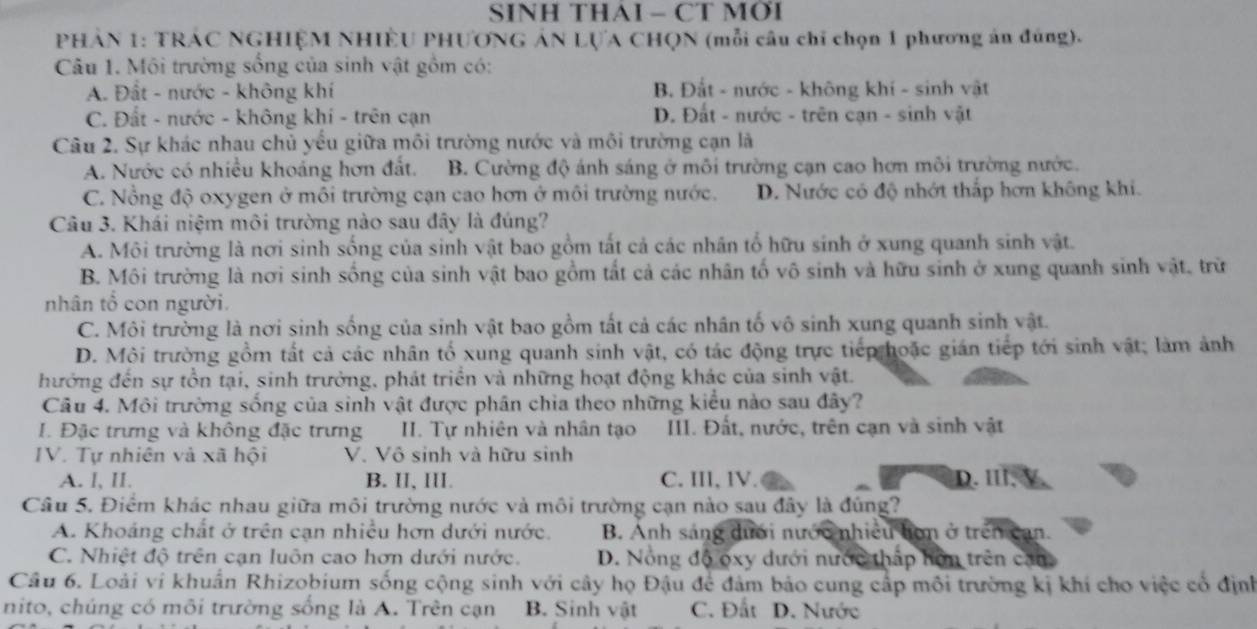 SINH THAI - CT MỚI
PHẢN 1: TRÁC NGHIỆM NHIÊU PHƯONG ÁN LỤA CHQN (mỗi câu chỉ chọn 1 phương án đúng).
Câu 1. Môi trường sống của sinh vật gồm có:
A. Đất - nước - không khí B. Đắt - nước - không khí - sinh vật
C. Đất - nước - không khí - trên cạn D. Đất - nước - trên cạn - sinh vật
Câu 2. Sự khác nhau chủ yểu giữa môi trường nước và môi trường cạn là
A. Nước có nhiều khoáng hơn đất. B. Cường độ ánh sáng ở môi trường cạn cao hơn môi trường nước.
C. Nổng độ oxygen ở môi trường cạn cao hơn ở môi trường nước. D. Nước có độ nhớt thấp hơn không khi.
Câu 3. Khái niệm môi trường nào sau đây là đúng?
A. Môi trường là nơi sinh sống của sinh vật bao gồm tất cả các nhân tổ hữu sinh ở xung quanh sinh vật.
B. Môi trường là nơi sinh sống của sinh vật bao gồm tất cả các nhân tố vô sinh và hữu sinh ở xung quanh sinh vật, trừ
nhân tổ con người.
C. Môi trường là nơi sinh sống của sinh vật bao gồm tất cả các nhân tố vô sinh xung quanh sinh vật.
D. Môi trường gồm tất cả các nhân tố xung quanh sinh vật, có tác động trực tiếp hoặc gián tiếp tới sinh vật; làm ảnh
hưởng đến sự tồn tại, sinh trưởng, phát triển và những hoạt động khác của sinh vật.
Câu 4. Môi trường sống của sinh vật được phân chia theo những kiểu nào sau đây?
Đặc trưng và không đặc trưng  II. Tự nhiên và nhân tạo III. Đất, nước, trên cạn và sinh vật
IV. Tự nhiên và xã hội V. Vô sinh và hữu sinh
A. l, II. B. II, III. C. III, lV. D. Ⅲl,
Câu 5. Điểm khác nhau giữa môi trường nước và môi trường cạn nào sau đây là đúng?
A. Khoảng chất ở trên cạn nhiều hơn dưới nước. B. Anh sáng dưới nước nhiều hơn ở trên can.
C. Nhiệt độ trên cạn luôn cao hơn dưới nước. D. Nông độ oxy dưới nước thấp hôn trên cạn
Câu 6. Loài vi khuẩn Rhizobium sống cộng sinh với cây họ Đậu để đảm bảo cung cấp môi trường kị khí cho việc cổ định
nito, chúng có môi trường sống là A. Trên cạn B. Sinh vật C. Đất D. Nước