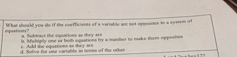 What should you do if the coefficients of a variable are not opposites in a system of
equations?
a. Subtract the equations as they are
b. Multiply one or both equations by a number to make them opposites
c. Add the equations as they are
d. Solve for one variable in terms of the other
2x+2y=12 ?