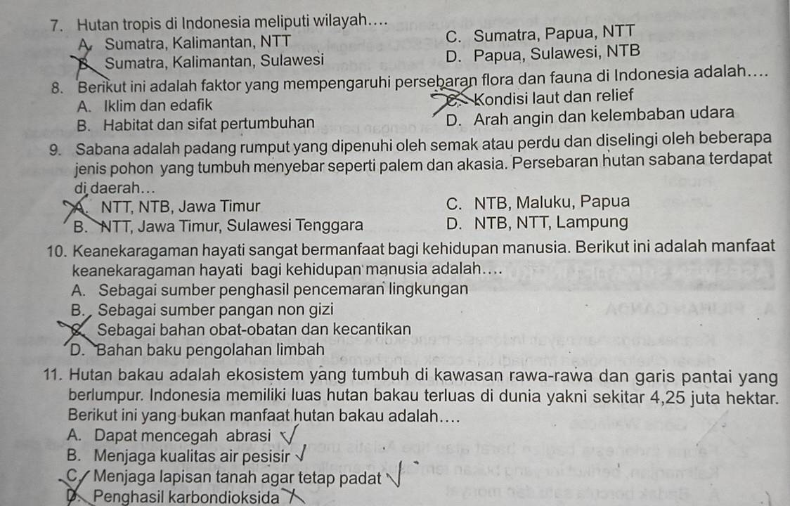 Hutan tropis di Indonesia meliputi wilayah…
A Sumatra, Kalimantan, NTT C. Sumatra, Papua, NTT
a Sumatra, Kalimantan, Sulawesi D. Papua, Sulawesi, NTB
8. Berikut ini adalah faktor yang mempengaruhi persebaran flora dan fauna di Indonesia adalah…
A. Iklim dan edafik Kondisi laut dan relief
B. Habitat dan sifat pertumbuhan D. Arah angin dan kelembaban udara
9. Sabana adalah padang rumput yang dipenuhi oleh semak atau perdu dan diselingi oleh beberapa
jenis pohon yang tumbuh menyebar seperti palem dan akasia. Persebaran hutan sabana terdapat
di daerah...
A NTT, NTB, Jawa Timur C. NTB, Maluku, Papua
B. NTT, Jawa Timur, Sulawesi Tenggara D. NTB, NTT, Lampung
10. Keanekaragaman hayati sangat bermanfaat bagi kehidupan manusia. Berikut ini adalah manfaat
keanekaragaman hayati bagi kehidupan manusia adalah…...
A. Sebagai sumber penghasil pencemaran lingkungan
B. Sebagai sumber pangan non gizi
Sebagai bahan obat-obatan dan kecantikan
D. Bahan baku pengolahan limbah
11. Hutan bakau adalah ekosistem yang tumbuh di kawasan rawa-rawa dan garis pantai yang
berlumpur. Indonesia memiliki luas hutan bakau terluas di dunia yakni sekitar 4, 25 juta hektar.
Berikut ini yang bukan manfaat hutan bakau adalah…...
A. Dapat mencegah abrasi
B. Menjaga kualitas air pesisir
C Menjaga lapisan tanah agar tetap padat
D. Penghasil karbondioksida