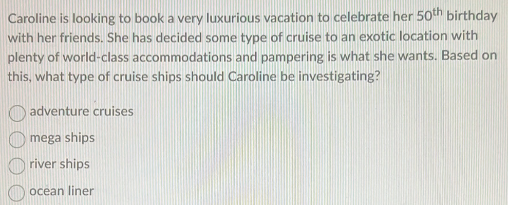 Caroline is looking to book a very luxurious vacation to celebrate her 50^(th) birthday
with her friends. She has decided some type of cruise to an exotic location with
plenty of world-class accommodations and pampering is what she wants. Based on
this, what type of cruise ships should Caroline be investigating?
adventure cruises
mega ships
river ships
ocean liner