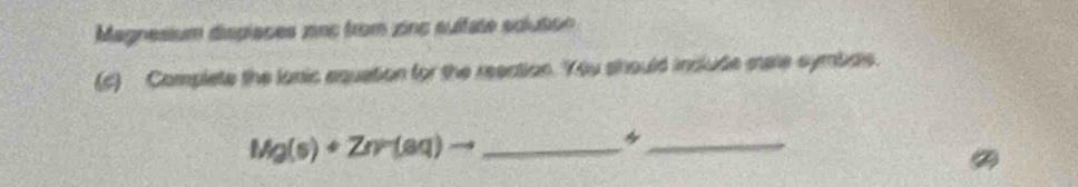 Magnesium dispiaões znc from zinc sultate soution 
(c) Complete the lonic equation for the reection. You should include mare symbdls.
Mg(s)+Zr(aq)to _ 
_